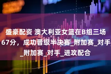 盛豪配资 澳大利亚女篮在B组三场比赛中获167分，成功晋级半决赛_附加赛_对手_进攻配合