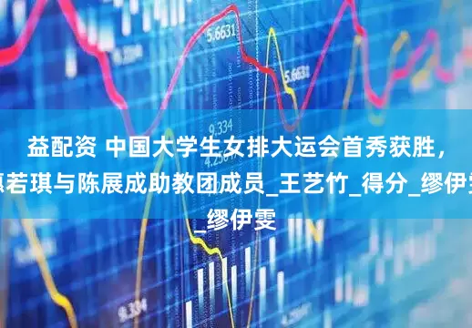 益配资 中国大学生女排大运会首秀获胜，惠若琪与陈展成助教团成员_王艺竹_得分_缪伊雯
