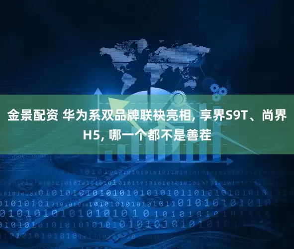 金景配资 华为系双品牌联袂亮相, 享界S9T、尚界H5, 哪一个都不是善茬