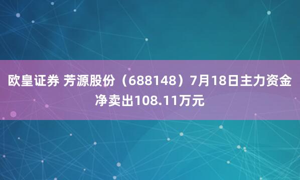 欧皇证券 芳源股份（688148）7月18日主力资金净卖出108.11万元