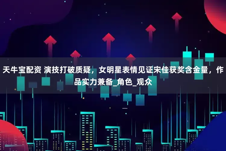 天牛宝配资 演技打破质疑，女明星表情见证宋佳获奖含金量，作品实力兼备_角色_观众