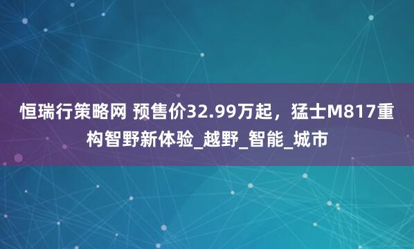 恒瑞行策略网 预售价32.99万起，猛士M817重构智野新体验_越野_智能_城市