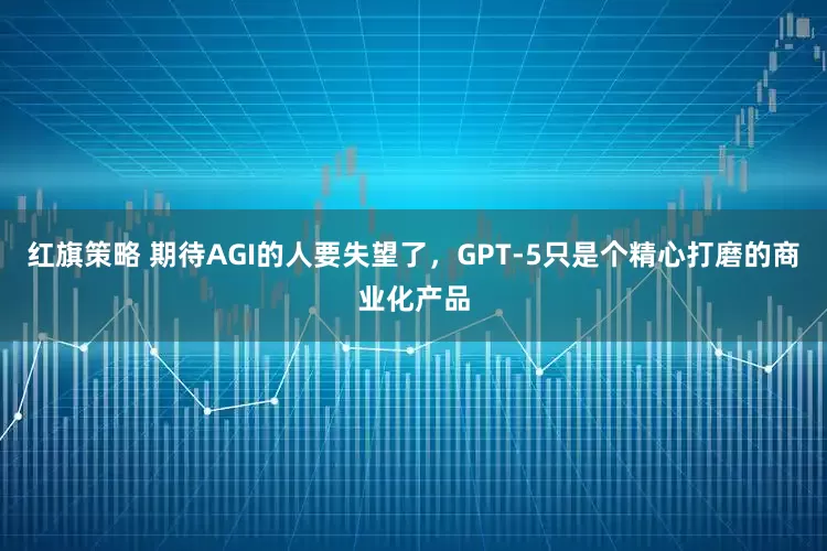 红旗策略 期待AGI的人要失望了，GPT-5只是个精心打磨的商业化产品