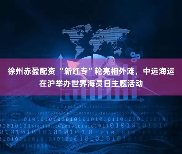 徐州赤盈配资 “新红专”轮亮相外滩，中远海运在沪举办世界海员日主题活动