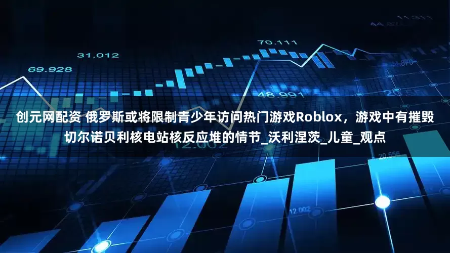 创元网配资 俄罗斯或将限制青少年访问热门游戏Roblox，游戏中有摧毁切尔诺贝利核电站核反应堆的情节_沃利涅茨_儿童_观点