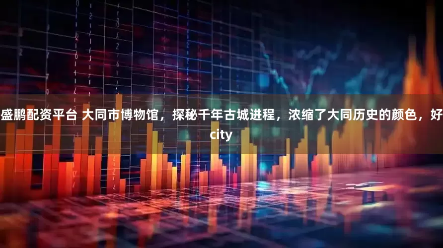 盛鹏配资平台 大同市博物馆，探秘千年古城进程，浓缩了大同历史的颜色，好city