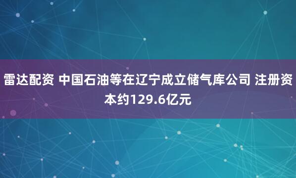 雷达配资 中国石油等在辽宁成立储气库公司 注册资本约129.6亿元