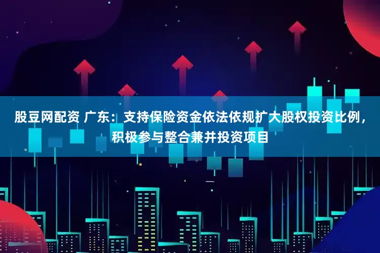 股豆网配资 广东：支持保险资金依法依规扩大股权投资比例，积极参与整合兼并投资项目