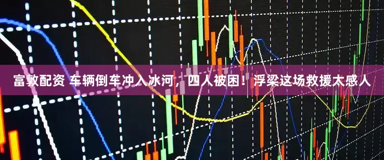 富敦配资 车辆倒车冲入冰河，四人被困！浮梁这场救援太感人