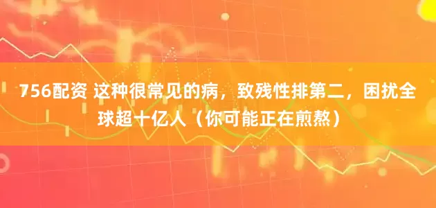 756配资 这种很常见的病，致残性排第二，困扰全球超十亿人（你可能正在煎熬）
