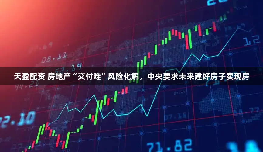 天盈配资 房地产“交付难”风险化解，中央要求未来建好房子卖现房